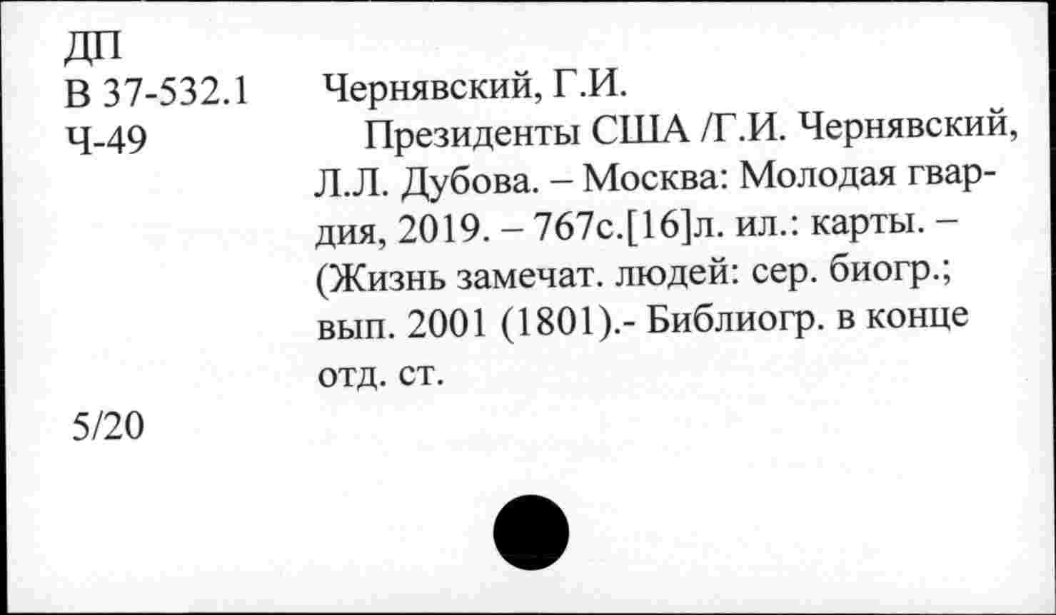 ﻿В 37-532.1 Чернявский, Г.И.
4-49	Президенты США /Г.И. Чернявский,
Л.Л. Дубова. — Москва: Молодая гвардия, 2019. - 767с.[16]л. ил.: карты. -(Жизнь замечат. людей: сер. биогр.; вып. 2001 (1801).- Библиогр. в конце отд. ст.
5/20